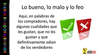 ADMINISTRACIÓNDEVENTAS
Lasimágeneseilustracionesnosondemipropiedadniautoría.Soloseusanparaefectosdidácticos Lo bueno, lo malo y lo feo
Aquí, en palabras de
los compradores, hay
algunas cualidades que
les gustan, que no les
gustan y que
definitivamente odian
de los vendedores
 
