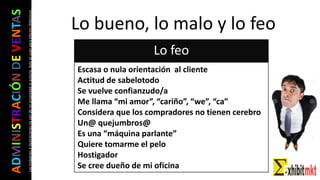 ADMINISTRACIÓNDEVENTAS
Lasimágeneseilustracionesnosondemipropiedadniautoría.Soloseusanparaefectosdidácticos Lo bueno, lo malo y lo feo
Lo feo
Escasa o nula orientación al cliente
Actitud de sabelotodo
Se vuelve confianzudo/a
Me llama “mi amor”, “cariño”, “we”, “ca”
Considera que los compradores no tienen cerebro
Un@ quejumbros@
Es una “máquina parlante”
Quiere tomarme el pelo
Hostigador
Se cree dueño de mi oficina
 