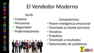 ADMINISTRACIÓNDEVENTAS
Lasimágeneseilustracionesnosondemipropiedadniautoría.Soloseusanparaefectosdidácticos
El Vendedor Moderno
Perfil:
Creativo
Persuasivo
 Negociador
Publirrelacionista
Competencias:
Poseer inteligencia emocional
Orientado al cliente (servicio)
Iniciativa
Empático
Orientado a resultados
Solucionador de problemas
 