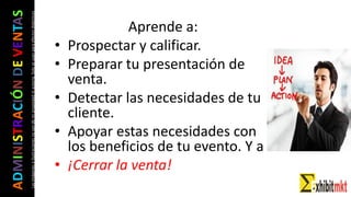 ADMINISTRACIÓNDEVENTAS
Lasimágeneseilustracionesnosondemipropiedadniautoría.Soloseusanparaefectosdidácticos
Aprende a:
• Prospectar y calificar.
• Preparar tu presentación de
venta.
• Detectar las necesidades de tu
cliente.
• Apoyar estas necesidades con
los beneficios de tu evento. Y a
• ¡Cerrar la venta!
 