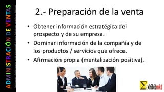 ADMINISTRACIÓNDEVENTAS
Lasimágeneseilustracionesnosondemipropiedadniautoría.Soloseusanparaefectosdidácticos
2.- Preparación de la venta
• Obtener información estratégica del
prospecto y de su empresa.
• Dominar información de la compañía y de
los productos / servicios que ofrece.
• Afirmación propia (mentalización positiva).
 