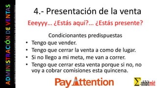 ADMINISTRACIÓNDEVENTAS
Lasimágeneseilustracionesnosondemipropiedadniautoría.Soloseusanparaefectosdidácticos
Eeeyyy… ¿Estás aquí?... ¿Estás presente?
Condicionantes predispuestas
• Tengo que vender.
• Tengo que cerrar la venta a como de lugar.
• Si no llego a mi meta, me van a correr.
• Tengo que cerrar esta venta porque si no, no
voy a cobrar comisiones esta quincena.
4.- Presentación de la venta
 