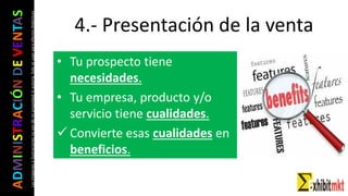ADMINISTRACIÓNDEVENTAS
Lasimágeneseilustracionesnosondemipropiedadniautoría.Soloseusanparaefectosdidácticos
• Tu prospecto tiene
necesidades.
• Tu empresa, producto y/o
servicio tiene cualidades.
 Convierte esas cualidades en
beneficios.
4.- Presentación de la venta
 