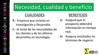 ADMINISTRACIÓNDEVENTAS
Lasimágeneseilustracionesnosondemipropiedadniautoría.Soloseusanparaefectosdidácticos
CUALIDADES
3.- Empresa que invierte en
Investigación y Desarrollo.
4.- Al tanto de las necesidades de
los clientes y de los últimos
desarrollos en tecnología.
BENEFICIOS
a) Asegura que el
prospecto obtendrá
información en tiempo
real.
b) Asegura resultados en
términos de negocio.
Necesidad, cualidad y beneficio
 