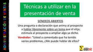 ADMINISTRACIÓNDEVENTAS
Lasimágeneseilustracionesnosondemipropiedadniautoría.Soloseusanparaefectosdidácticos
SONDEOS ABIERTOS
Una pregunta o declaración que anima al prospecto
a hablar libremente sobre un tema que él elija;
estimula al prospecto a ampliar algo ya dicho.
Vendedor: “Usted a comentado que ha tenido
varios problemas, ¿Me puede hablar de ellos?
Técnicas a utilizar en la
presentación de venta
 