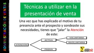 ADMINISTRACIÓNDEVENTAS
Lasimágeneseilustracionesnosondemipropiedadniautoría.Soloseusanparaefectosdidácticos
VOLUNTARIA
ACTIVA
INVOLUNTARIA
ATENCION
PASIVA
Una vez que has explicado el motivo de tu
presencia ante el prospecto y sondeaste sus
necesidades, tienes que "jalar" la Atención
de este:
Técnicas a utilizar en la
presentación de venta
 