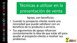 ADMINISTRACIÓNDEVENTAS
Lasimágeneseilustracionesnosondemipropiedadniautoría.Soloseusanparaefectosdidácticos
Apoya, con beneficios:
• Cuando tu prospecto-cliente revela una
necesidad que puede satisfacer con un
beneficio de tu producto o servicio.
• Tus argumentos de apoyo refuerzan
constantemente la idea de que estás allí para
ayudar al prospecto-cliente a resolver sus
problemas.
Técnicas a utilizar en la
presentación de venta
 