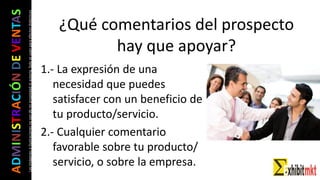 ADMINISTRACIÓNDEVENTAS
Lasimágeneseilustracionesnosondemipropiedadniautoría.Soloseusanparaefectosdidácticos ¿Qué comentarios del prospecto
hay que apoyar?
1.- La expresión de una
necesidad que puedes
satisfacer con un beneficio de
tu producto/servicio.
2.- Cualquier comentario
favorable sobre tu producto/
servicio, o sobre la empresa.
 