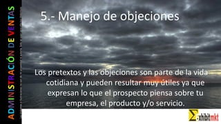 ADMINISTRACIÓNDEVENTAS
Lasimágeneseilustracionesnosondemipropiedadniautoría.Soloseusanparaefectosdidácticos
Los pretextos y las objeciones son parte de la vida
cotidiana y pueden resultar muy útiles ya que
expresan lo que el prospecto piensa sobre tu
empresa, el producto y/o servicio.
5.- Manejo de objeciones
 