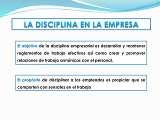 El objetivo de la disciplina empresarial es desarrollar y mantener
reglamentos de trabajo efectivos así como crear y promover
relaciones de trabajo armónicas con el personal.
El propósito de disciplinar a los empleados es propiciar que se
comporten con sensatez en el trabajo
 