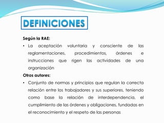 Según la RAE:
• La aceptación voluntaria y consciente de las
reglamentaciones, procedimientos, órdenes e
instrucciones que rigen las actividades de una
organización
Otros autores:
• Conjunto de normas y principios que regulan la correcta
relación entre los trabajadores y sus superiores, teniendo
como base la relación de interdependencia, el
cumplimiento de las órdenes y obligaciones, fundadas en
el reconocimiento y el respeto de las personas
 