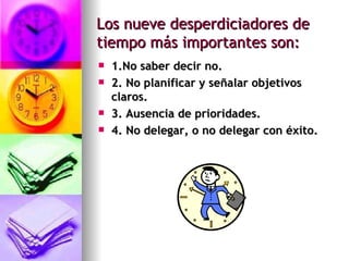 Los nueve desperdiciadores de tiempo más importantes son: 1.No saber decir no. 2. No planificar y señalar objetivos claros. 3. Ausencia de prioridades.   4. No delegar, o no delegar con éxito. 