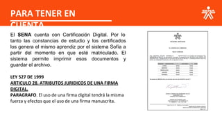 PARA TENER EN
CUENTA
El SENA cuenta con Certificación Digital. Por lo
tanto las constancias de estudio y los certificados
los genera el mismo aprendiz por el sistema Sofía a
partir del momento en que esté matriculado. El
sistema permite imprimir esos documentos y
guardar el archivo.
LEY 527 DE 1999
ARTICULO 28. ATRIBUTOS JURIDICOS DE UNA FIRMA
DIGITAL.
PARAGRAFO. El uso de una firma digital tendrá la misma
fuerza y efectos que el uso de una firma manuscrita.
 
