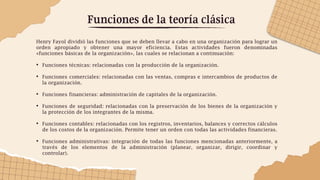 Funciones de la teoría clásica
Henry Fayol dividió las funciones que se deben llevar a cabo en una organización para lograr un
orden apropiado y obtener una mayor eficiencia. Estas actividades fueron denominadas
«funciones básicas de la organización», las cuales se relacionan a continuación:
• Funciones técnicas: relacionadas con la producción de la organización.
• Funciones comerciales: relacionadas con las ventas, compras e intercambios de productos de
la organización.
• Funciones financieras: administración de capitales de la organización.
• Funciones de seguridad: relacionadas con la preservación de los bienes de la organización y
la protección de los integrantes de la misma.
• Funciones contables: relacionadas con los registros, inventarios, balances y correctos cálculos
de los costos de la organización. Permite tener un orden con todas las actividades financieras.
• Funciones administrativas: integración de todas las funciones mencionadas anteriormente, a
través de los elementos de la administración (planear, organizar, dirigir, coordinar y
controlar).
 