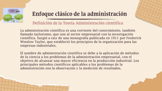 Enfoque clásico de la administración
La administración científica es una corriente del conocimiento, también
llamada taylorismo, que une al sector empresarial con la investigación
científica. Surgió a raíz de una monografía publicada en 1911 por Frederick
Winslow Taylor, que estableció los principios de la organización para las
empresas industriales.
El nombre de administración científica se debe a la aplicación de métodos
de la ciencia a los problemas de la administración empresarial, con el
objetivo de alcanzar una mayor eficiencia en la producción industrial. Los
principales métodos científicos aplicables a los problemas de la
administración son la observación y la medición de resultados.
Definición de la Teoría Administración científica
 