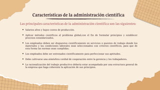 Características de la administración científica
Las principales características de la administración científica son las siguientes:
 Salarios altos y bajos costos de producción.
 Aplicar métodos científicos al problema global,con el fin de formular principios y establecer
procesos estandarizados.
 Los empleados deben ser dispuestos científicamente en servicios o puestos de trabajo donde los
materiales y las condiciones laborales sean seleccionados con criterios científicos, para que de
esta forma las normas sean cumplidas.
 Los empleados debe ser entrenados científicamente para perfeccionar sus aptitudes.
 Debe cultivarse una atmósfera cordial de cooperación entre la gerencia y los trabajadores.
 La racionalización del trabajo productivo debería estar acompañada por una estructura general de
la empresa que haga coherente la aplicación de sus principios.
 