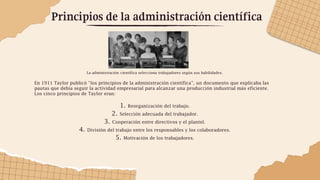 Principios de la administración científica
La administración científica selecciona trabajadores según sus habilidades.
En 1911 Taylor publicó “los principios de la administración científica”, un documento que explicaba las
pautas que debía seguir la actividad empresarial para alcanzar una producción industrial más eficiente.
Los cinco principios de Taylor eran:
1. Reorganización del trabajo.
2. Selección adecuada del trabajador.
3. Cooperación entre directivos y el plantel.
4. División del trabajo entre los responsables y los colaboradores.
5. Motivación de los trabajadores.
 