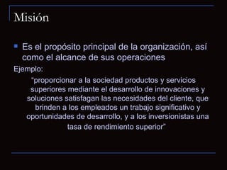 Misión Es el propósito principal de la organización, así como el alcance de sus operaciones Ejemplo: “ proporcionar a la sociedad productos y servicios superiores mediante el desarrollo de innovaciones y soluciones satisfagan las necesidades del cliente, que brinden a los empleados un trabajo significativo y oportunidades de desarrollo, y a los inversionistas una tasa de rendimiento superior”   