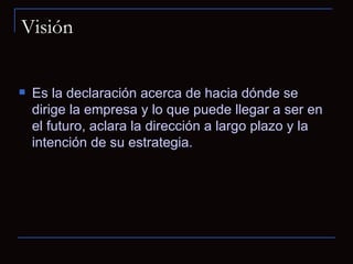 Visión Es la declaración acerca de hacia dónde se dirige la empresa y lo que puede llegar a ser en el futuro, aclara la dirección a largo plazo y la intención de su estrategia.  