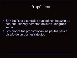 Propósitos   Son los fines esenciales que definen la razón de ser, naturaleza y carácter, de cualquier grupo social.  Los propósitos proporcionan las pautas para el diseño de un plan estratégico 