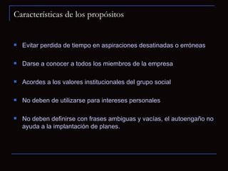 Características de los propósitos Evitar perdida de tiempo en aspiraciones desatinadas o erróneas Darse a conocer a todos los miembros de la empresa Acordes a los valores institucionales del grupo social No deben de utilizarse para intereses personales No deben definirse con frases ambiguas y vacías, el autoengaño no ayuda a la implantación de planes. 