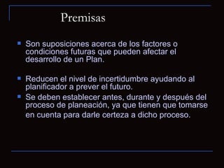 Premisas  Son suposiciones acerca de los factores o condiciones futuras que pueden afectar el desarrollo de un Plan.  Reducen el nivel de incertidumbre ayudando al planificador a prever el futuro.  Se deben establecer antes, durante y después del proceso de planeación, ya que tienen que tomarse en cuenta para darle certeza a dicho proceso.   