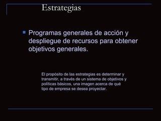 Estrategias  Programas generales de acción y despliegue de recursos para obtener objetivos generales.  El propósito de las estrategias es determinar y transmitir, a través de un sistema de objetivos y políticas básicos, una imagen acerca de qué tipo de empresa se desea proyectar.  