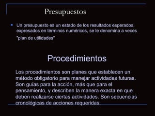 Presupuestos Un presupuesto es un estado de los resultados esperados, expresados en términos numéricos, se le denomina a veces "plan de utilidades"   Procedimientos  Los procedimientos son planes que establecen un método obligatorio para manejar actividades futuras. Son guías para la acción, más que para el pensamiento, y describen la manera exacta en que deben realizarse ciertas actividades. Son secuencias cronológicas de acciones requeridas. 