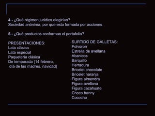 4.-  ¿Qué régimen jurídico elegirían? Sociedad anónima, por que esta formada por acciones 5.-  ¿Qué productos conforman el portafolio? PRESENTACIONES: Lata clásica Lata especial Paquetería clásica De temporada (14 febrero, día de las madres, navidad) SURTIDO DE GALLETAS:  Polvoron  Estrella de avellana  Abanicos  Barquillo  Herradura Bricelet chocolate Bricelet naranja Figura almendra Figura avellana Figura cacahuate  Choco banny Cococho 