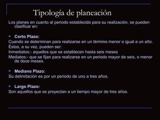 Tipología de planeación Los planes en cuanto al periodo establecido para su realización, se pueden clasificar en: Corto Plazo: Cuando se determinan para realizarse en un término menor o igual a un año.  Éstos, a su vez, pueden ser:  Inmediatos:- aquellos que se establecen hasta seis meses Mediatos:- que se fijan para realizarse en un periodo mayor de seis, o menor de doce meses. Mediano Plazo: Su delimitación es por un periodo de uno a tres años. Largo Plazo: Son aquellos que se proyectan a un tiempo mayor de tres años. 