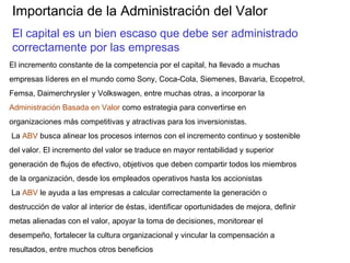Importancia de la Administración del Valor
El capital es un bien escaso que debe ser administrado
correctamente por las empresas
El incremento constante de la competencia por el capital, ha llevado a muchas
empresas líderes en el mundo como Sony, Coca-Cola, Siemenes, Bavaria, Ecopetrol,
Femsa, Daimerchrysler y Volkswagen, entre muchas otras, a incorporar la
Administración Basada en Valor como estrategia para convertirse en
organizaciones más competitivas y atractivas para los inversionistas.
La ABV busca alinear los procesos internos con el incremento continuo y sostenible
del valor. El incremento del valor se traduce en mayor rentabilidad y superior
generación de flujos de efectivo, objetivos que deben compartir todos los miembros
de la organización, desde los empleados operativos hasta los accionistas
La ABV le ayuda a las empresas a calcular correctamente la generación o
destrucción de valor al interior de éstas, identificar oportunidades de mejora, definir
metas alienadas con el valor, apoyar la toma de decisiones, monitorear el
desempeño, fortalecer la cultura organizacional y vincular la compensación a
resultados, entre muchos otros beneficios
 