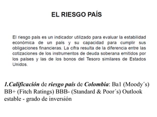 1.Calificación de riesgo país de Colombia: Ba1 (Moody´s)
BB+ (Fitch Ratings) BBB- (Standard & Poor´s) Outlook
estable - grado de inversión
 