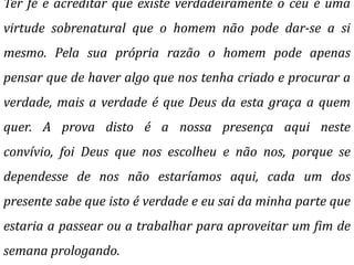 Ter fé e acreditar que existe verdadeiramente o céu é uma
virtude sobrenatural que o homem não pode dar-se a si
mesmo. Pela sua própria razão o homem pode apenas
pensar que de haver algo que nos tenha criado e procurar a
verdade, mais a verdade é que Deus da esta graça a quem
quer. A prova disto é a nossa presença aqui neste
convívio, foi Deus que nos escolheu e não nos, porque se
dependesse de nos não estaríamos aqui, cada um dos
presente sabe que isto é verdade e eu sai da minha parte que
estaria a passear ou a trabalhar para aproveitar um fim de
semana prologando.
 