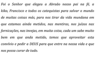 Foi o Senhor que elegeu a Abraão nosso pai na fé, a
kiko, Francisco e todos os catequistas para salvar o mundo
de muitas coisas más, para nos tirar da vida mundana em
que estamos ainda metidos, nas mentiras, nos juízos nas
fornicações, nas invejas, em muita coisa, cada um sabe muito
bem em que anda metido, temos que aproveitar esta
convívio e pedir a DEUS para que entre na nossa vida e que
nos possa curar de tudo.
 