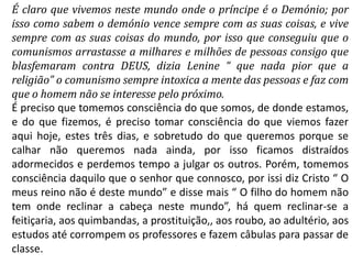 É claro que vivemos neste mundo onde o príncipe é o Demónio; por
isso como sabem o demónio vence sempre com as suas coisas, e vive
sempre com as suas coisas do mundo, por isso que conseguiu que o
comunismos arrastasse a milhares e milhões de pessoas consigo que
blasfemaram contra DEUS, dizia Lenine “ que nada pior que a
religião” o comunismo sempre intoxica a mente das pessoas e faz com
que o homem não se interesse pelo próximo.
É preciso que tomemos consciência do que somos, de donde estamos,
e do que fizemos, é preciso tomar consciência do que viemos fazer
aqui hoje, estes três dias, e sobretudo do que queremos porque se
calhar não queremos nada ainda, por isso ficamos distraídos
adormecidos e perdemos tempo a julgar os outros. Porém, tomemos
consciência daquilo que o senhor que connosco, por issi diz Cristo “ O
meus reino não é deste mundo” e disse mais “ O filho do homem não
tem onde reclinar a cabeça neste mundo”, há quem reclinar-se a
feitiçaria, aos quimbandas, a prostituição,, aos roubo, ao adultério, aos
estudos até corrompem os professores e fazem câbulas para passar de
classe.
 