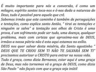 É muito importante para nós a conversão, é como um
milagre, espírito santos toca-nos e é-nos dada a natureza de
Deus, tudo é possível para aquele que crê.
Sabemos irmão que este caminho é também de perseguições
e tentações, como explica santo Antão, “ tirai as tentações e
ninguém se salva” a tentação aos olhos de Cristo é uma
prova, é um sofrimento pode ser tudo, uma doença, qualquer
problema, mais com certeza que aproxima-nos de DEUS,
irmãos a nossa pátria não é esta aqui estamos no exílio.
DEUS nos quer salvar desta miséria, diz Santo agostinho “
DEUS QUE TE CRIOU SEM TI NÂO TE SALVARÀ SEM TI”
precisamos autorizar a CRISTO para entrar na nossa vida.
Tudo é graça, como dizia Bernanos, estar aqui é uma graça
de Deus, mas não tornemos vã a graça de DEUS, como dizia
São Paulo “ não façais com que a graça seja inútil
 