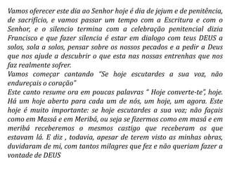 Vamos oferecer este dia ao Senhor hoje é dia de jejum e de penitência,
de sacrifício, e vamos passar um tempo com a Escritura e com o
Senhor, e o silencio termina com a celebração penitencial dizia
Francisco e que fazer silencia é estar em dialogo com teus DEUS a
solos, sola a solos, pensar sobre os nossos pecados e a pedir a Deus
que nos ajude a descubrir o que esta nas nossas entrenhas que nos
faz realmente sofrer.
Vamos começar cantando “Se hoje escutardes a sua voz, não
endureçais o coração”
Este canto resume ora em poucas palavras “ Hoje converte-te”, hoje.
Há um hoje aberto para cada um de nós, um hoje, um agora. Este
hoje é muito importante: se hoje escutardes a sua voz; não façais
como em Massá e em Meribá, ou seja se fizermos como em masá e em
meribá receberemos o mesmos castigo que receberam os que
estavam lá. E diz , todavia, apesar de terem visto as minhas obras,
duvidaram de mi, com tantos milagres que fez e não queriam fazer a
vontade de DEUS
 