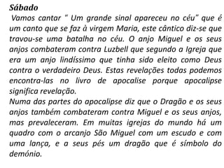 Sábado
 Vamos cantar “ Um grande sinal apareceu no céu” que é
um canto que se faz à virgem Maria, este cântico diz-se que
travou-se uma batalha no céu. O anjo Miguel e os seus
anjos combateram contra Luzbell que segundo a Igreja que
era um anjo lindíssimo que tinha sido eleito como Deus
contra o verdadeiro Deus. Estas revelações todas podemos
encontra-las no livro de apocalise porque apocalipse
significa revelação.
Numa das partes do apocalipse diz que o Dragão e os seus
anjos também combateram contra Miguel e os seus anjos,
mas prevaleceram. Em muitas igrejas do mundo há um
quadro com o arcanjo São Miguel com um escudo e com
uma lança, e a seus pés um dragão que é símbolo do
demónio.
 
