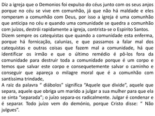 Diz a igreja que o Demonios foi expulso do céus junto com os seus anjos
porque no céu se vive em comunhão, já que não há maldade e eles
romperam a comunhão com Deus, por isso a igreja é uma comunhão
que anticipa no céu e quando uma comunidade se quedra a comunhão
com juízos, destrói rapidamente a igreja, contrista-se o Espirito Santos.
Dizem sempre os catequistas que quando a comunidade esta enferma,
porque há fornicação, calunias, e que passamos a falar mal dos
catequistas e outras coisas que fazem mal a comunidade, há que
identificar os irmão e que o último remédio é pô-los fora da
comunidade para destruir toda a comunidade porque é um corpo e
temos que salvar este corpo e consequetemente salvar o caminho e
conseguir que apareça o milagre moral que é a comunhão com
santíssima trindade,
A raiz da palavra “ diábolos” significa “Aquele que divide”, aquele que
separa, aquele que obriga um marido a julgar a sua mulher para que ela
se sinta “separada”; o juízo separa-os radicalmente. Julgar é condenar e
é separar. Todo juízo vem do demónio, porque Cristo disse: “ Não
julgues”.
 