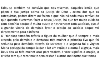 Falou-se também no convívio que nos vivemos, daqueles irmão que
põem a sua justiça acima da justiça de Deus , acima dos que os
catequistas, padres dizem ou fazem e que não há nada mais terrível do
que quando queremos fazer a nossa justiça, há que ter muito cuidado
com domínio porque é muito astuto e nos vencem com suicídios, esta é
a grande vitória do demónio levar o cristão ao suicídio poque vai
directamente para o inferno
O Francisco também referiu a figura da mulher que é sempre a mais
atacada pelo demónio e destacou três mulher a primeira Eva que foi
seduzida pelo demónio através da serpente e a segunda foi a virgem
Maria perseguida porque ia dar a luz um varão e a outra é a igreja, mais
Deus deu as três mulher asas para voarem e voar significa a oração, o
cristão tem que rezar muito sem cessar é a arma mais forte que temos
 