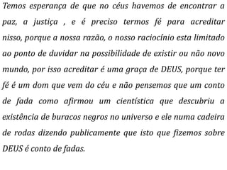 Temos esperança de que no céus havemos de encontrar a
paz, a justiça , e é preciso termos fé para acreditar
nisso, porque a nossa razão, o nosso raciocínio esta limitado
ao ponto de duvidar na possibilidade de existir ou não novo
mundo, por isso acreditar é uma graça de DEUS, porque ter
fé é um dom que vem do céu e não pensemos que um conto
de fada como afirmou um cientística que descubriu a
existência de buracos negros no universo e ele numa cadeira
de rodas dizendo publicamente que isto que fizemos sobre
DEUS é conto de fadas.
 