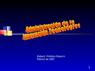 Administración de la Innovación Tecnológica Elaboró: Primitivo Reyes A Febrero de 2007 