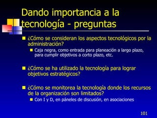 Dando importancia a la
tecnología - preguntas
 ¿Cómo se consideran los aspectos tecnológicos por la
  administración?
    Caja negra, como entrada para planeación a largo plazo,
     para cumplir objetivos a corto plazo, etc.


 ¿Cómo se ha utilizado la tecnología para lograr
  objetivos estratégicos?

 ¿Cómo se monitorea la tecnología donde los recursos
  de la organización son limitados?
    Con I y D, en páneles de discusión, en asociaciones


                                                           101
 