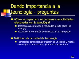 Dando importancia a la
tecnología - preguntas
 ¿Cómo se organizan y recompensan las actividades
  relacionadas con la tecnológia?
    Recompensas en función a resultados a corto plazo (no
     arriesga)
    Recompensas en función de impactos en el largo plazo


 Definición de la Unidad de tecnología
    Tecnologías genéricas (vaporización de un líquido y mezcla
     con un gas – carburadores, pinturas de spray, etc.)




                                                           102
 