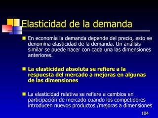 Elasticidad de la demanda
 En economía la demanda depende del precio, esto se
  denomina elasticidad de la demanda. Un análisis
  similar se puede hacer con cada una las dimensiones
  anteriores.

 La elasticidad absoluta se refiere a la
  respuesta del mercado a mejoras en algunas
  de las dimensiones

 La elasticidad relativa se refiere a cambios en
  participación de mercado cuando los competidores
  introducen nuevos productos /mejoras a dimensiones
                                                104
 