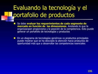 Evaluando la tecnología y el
portafolio de productos
 Se debe evaluar los requerimientos de cada segmento de
  mercado en función de las dimensiones. Anotando lo que la
  organizacipon proporciona y la posición de la competencia. Esto puede
  generar un portafolio de tecnologías y productos

 En un diagrama de tecnologías genéricas vs productos principales
  puede mostrar que se ha desviado la atención hacia productos de
  oportunidad más que a desarrollar las competencias esenciales




                                                                 106
 