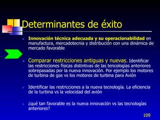 Determinantes de éxito
   Innovación técnica adecuada y su operacionabilidad en
    manufactura, mercadotecnia y distribución con una dinámica de
    mercado favorable

   Comparar restricciones antiguas y nuevas. Identificar
    las restricciones físicas distintivas de las tencologías anteriores
    sobrepasadas por la nueva innovación. Por ejemplo los motores
    de turbina de gas vs los motores de turbina para Avión

   Identificar las restricciones a la nueva tecnología. La eficiencia
    de la turbina vs la velocidad del avión

   ¿qué tan favorable es la nueva innovación vs las tecnologías
    anteriores?
                                                                  109
 