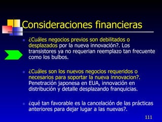 Consideraciones financieras
   ¿Cuáles negocios previos son debilitados o
    desplazados por la nueva innovación?. Los
    transistores ya no requerian reemplazo tan frecuente
    como los bulbos.

   ¿Cuáles son los nuevos negocios requeridos o
    necesarios para soportar la nueva innovacion?.
    Penetración japonesa en EUA, innovación en
    distribución y detalle desplazando franquicias.

   ¿qué tan favorable es la cancelación de las prácticas
    anteriores para dejar lugar a las nuevas?.
                                                      111
 