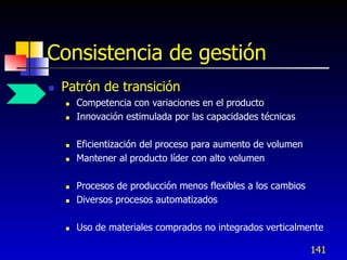 Consistencia de gestión
   Patrón de transición
       Competencia con variaciones en el producto
       Innovación estimulada por las capacidades técnicas

       Eficientización del proceso para aumento de volumen
       Mantener al producto líder con alto volumen

       Procesos de producción menos flexibles a los cambios
       Diversos procesos automatizados

       Uso de materiales comprados no integrados verticalmente

                                                               141
 