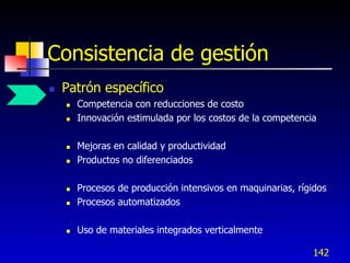 Consistencia de gestión
   Patrón específico
       Competencia con reducciones de costo
       Innovación estimulada por los costos de la competencia

       Mejoras en calidad y productividad
       Productos no diferenciados

       Procesos de producción intensivos en maquinarias, rígidos
       Procesos automatizados

       Uso de materiales integrados verticalmente

                                                             142
 